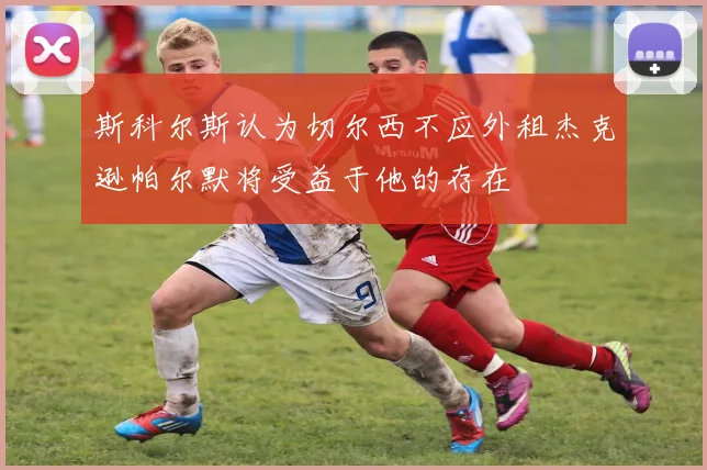 斯科尔斯认为切尔西不应外租杰克逊帕尔默将受益于他的存在