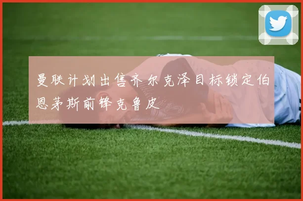 曼联计划出售齐尔克泽目标锁定伯恩茅斯前锋克鲁皮