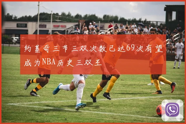 约基奇三节三双次数已达69次有望成为NBA历史三双王