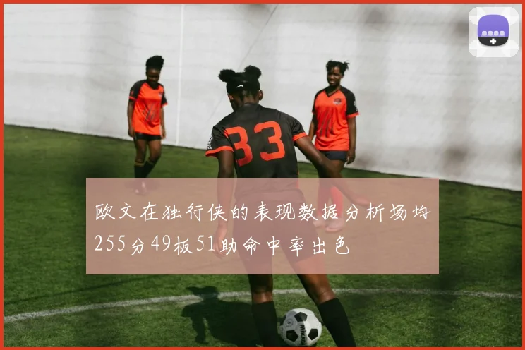 欧文在独行侠的表现数据分析场均255分49板51助命中率出色