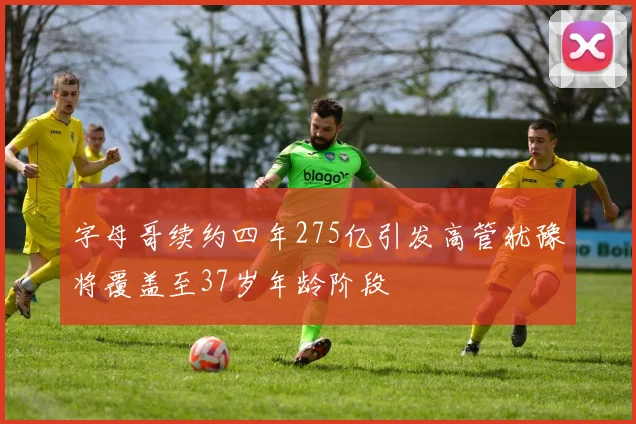 字母哥续约四年275亿引发高管犹豫将覆盖至37岁年龄阶段