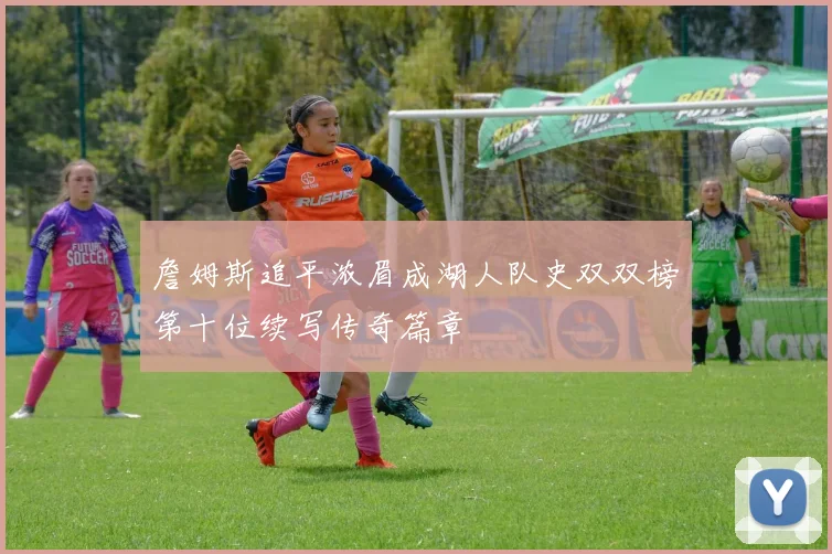 詹姆斯追平浓眉成湖人队史双双榜第十位续写传奇篇章
