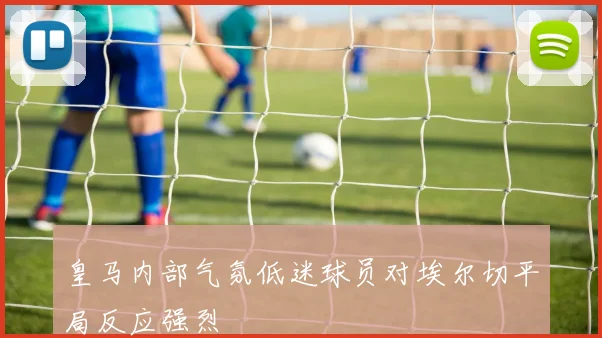 皇马内部气氛低迷球员对埃尔切平局反应强烈