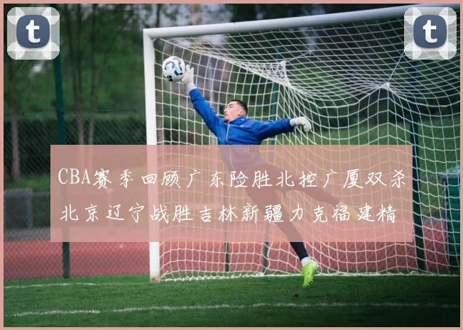 CBA赛季回顾广东险胜北控广厦双杀北京辽宁战胜吉林新疆力克福建精彩纷呈
