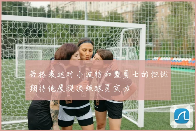 蒂格表达对小波特加盟勇士的担忧期待他展现顶级球员实力