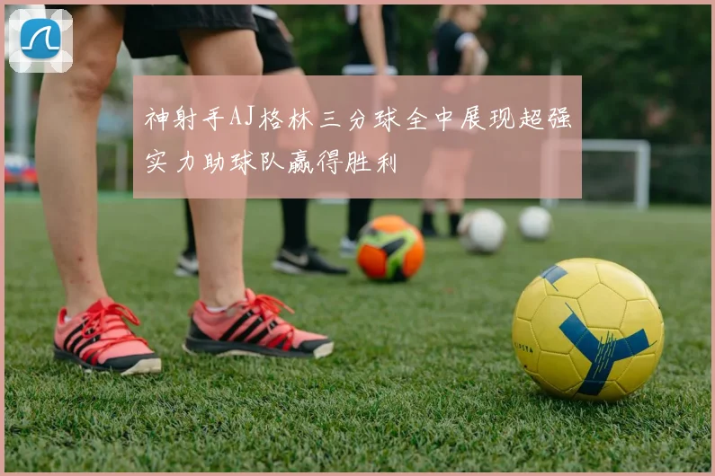 神射手AJ格林三分球全中展现超强实力助球队赢得胜利
