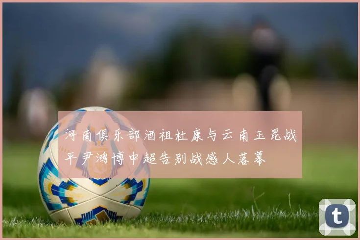 河南俱乐部酒祖杜康与云南玉昆战平尹鸿博中超告别战感人落幕
