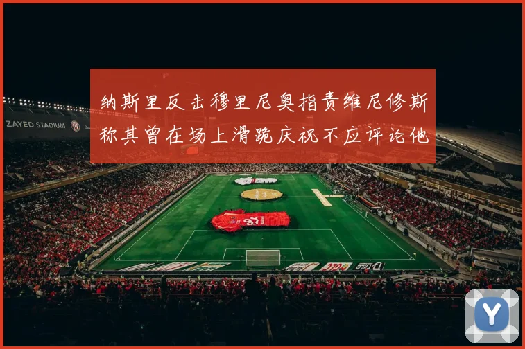 纳斯里反击穆里尼奥指责维尼修斯称其曾在场上滑跪庆祝不应评论他人