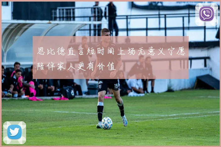 恩比德直言短时间上场无意义宁愿陪伴家人更有价值