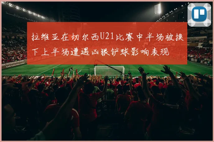拉维亚在切尔西U21比赛中半场被换下上半场遭遇凶狠铲球影响表现