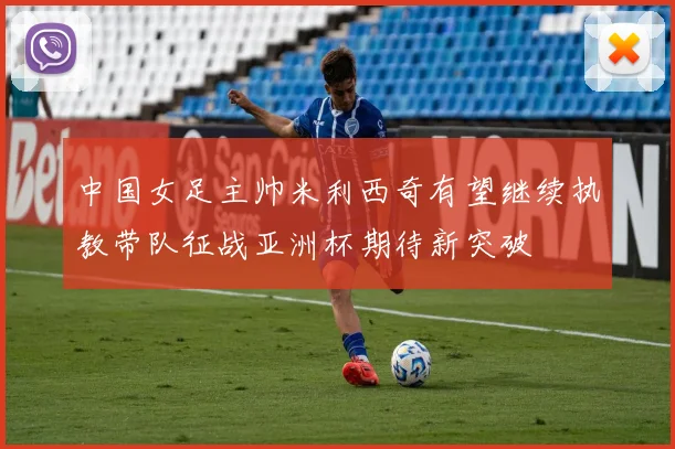 中国女足主帅米利西奇有望继续执教带队征战亚洲杯期待新突破