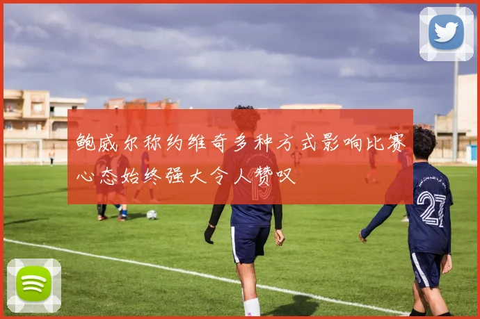 鲍威尔称约维奇多种方式影响比赛心态始终强大令人赞叹