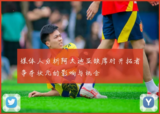 媒体人分析阿夫迪亚缺席对开拓者争夺状元的影响与机会