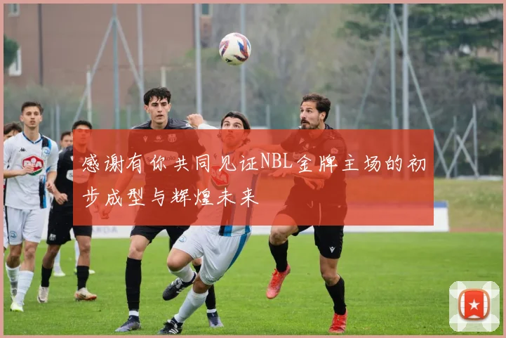 感谢有你共同见证NBL金牌主场的初步成型与辉煌未来