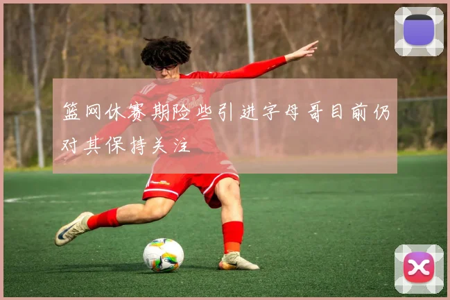 篮网休赛期险些引进字母哥目前仍对其保持关注