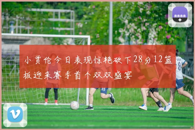小贾伦今日表现惊艳砍下28分12篮板迎来赛季首个双双盛宴