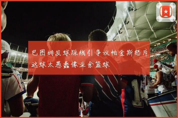巴图姆发球踩线引争议帕金斯怒斥这球太愚蠢像业余篮球