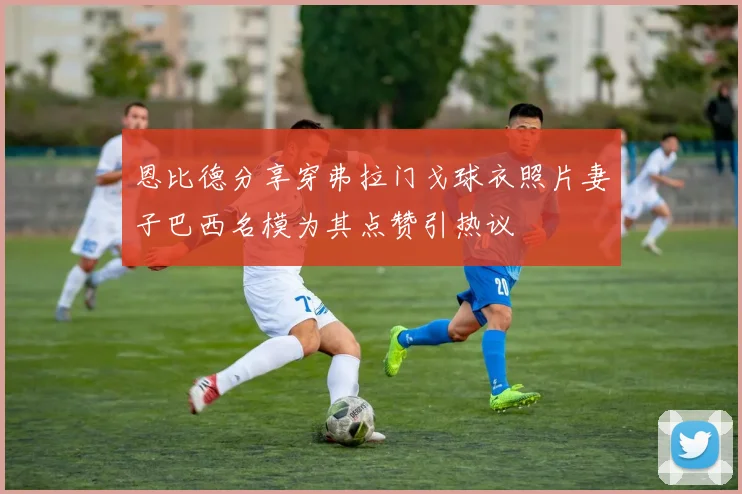 恩比德分享穿弗拉门戈球衣照片妻子巴西名模为其点赞引热议