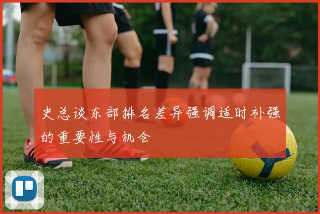 史总谈东部排名差异强调适时补强的重要性与机会