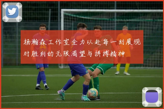 杨瀚森工作室全力以赴每一刻展现对胜利的无限渴望与拼搏精神