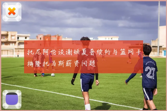 托尼阿伦谈谢顿夏普续约与篮网卡梅隆托马斯薪资问题