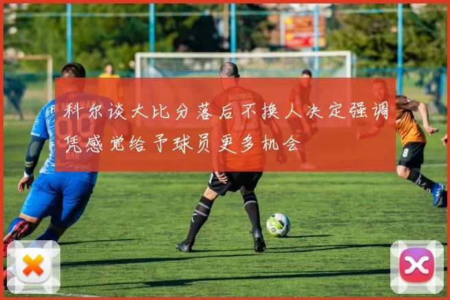 科尔谈大比分落后不换人决定强调凭感觉给予球员更多机会