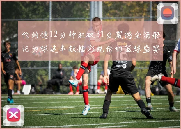伦纳德12分钟狂砍31分震撼全场船记为球迷奉献精彩绝伦的篮球盛宴