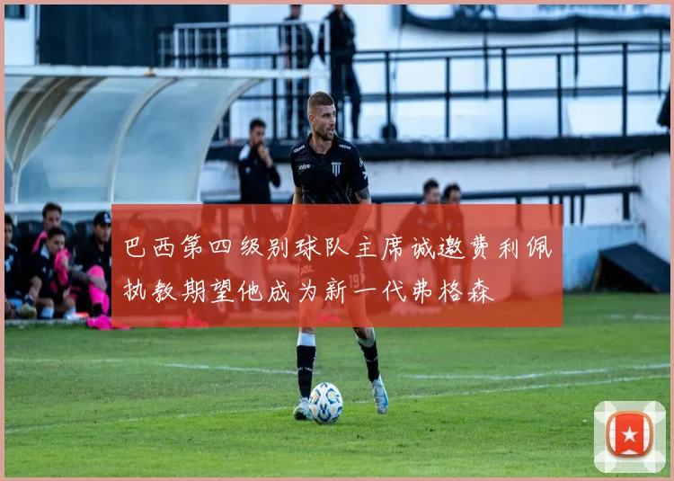 巴西第四级别球队主席诚邀费利佩执教期望他成为新一代弗格森