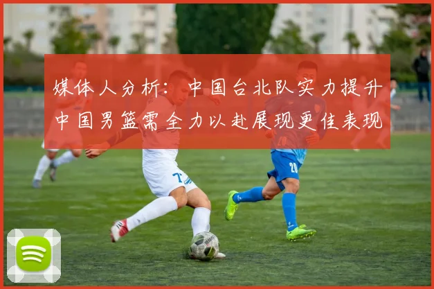 媒体人分析：中国台北队实力提升中国男篮需全力以赴展现更佳表现